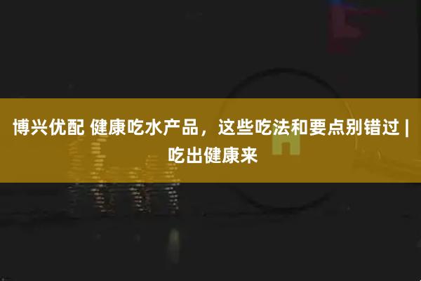博兴优配 健康吃水产品，这些吃法和要点别错过 | 吃出健康来