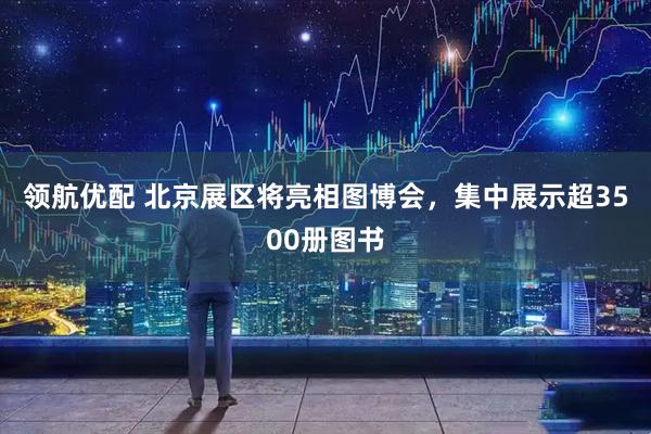 领航优配 北京展区将亮相图博会，集中展示超3500册图书