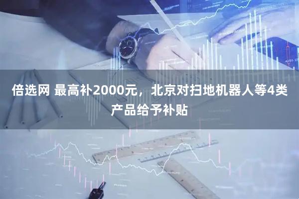 倍选网 最高补2000元，北京对扫地机器人等4类产品给予补贴