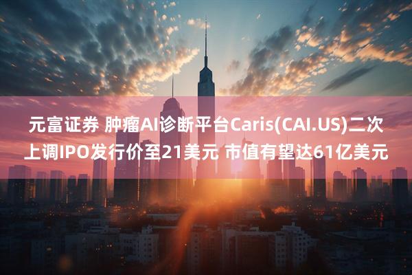 元富证券 肿瘤AI诊断平台Caris(CAI.US)二次上调IPO发行价至21美元 市值有望达61亿美元