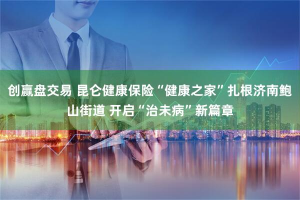 创赢盘交易 昆仑健康保险“健康之家”扎根济南鲍山街道 开启“治未病”新篇章