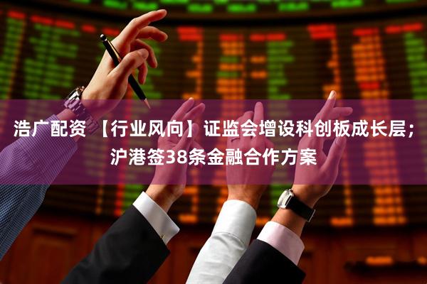 浩广配资 【行业风向】证监会增设科创板成长层；沪港签38条金融合作方案