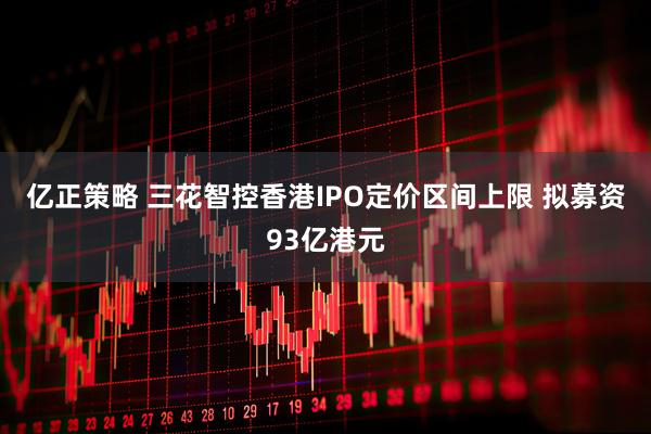 亿正策略 三花智控香港IPO定价区间上限 拟募资93亿港元