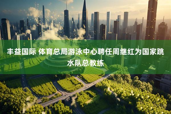 丰益国际 体育总局游泳中心聘任周继红为国家跳水队总教练