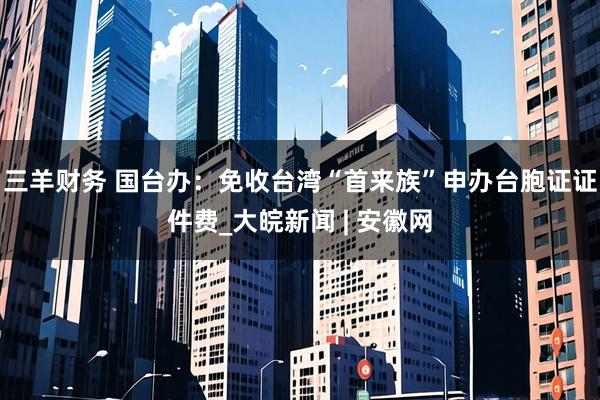 三羊财务 国台办：免收台湾“首来族”申办台胞证证件费_大皖新闻 | 安徽网