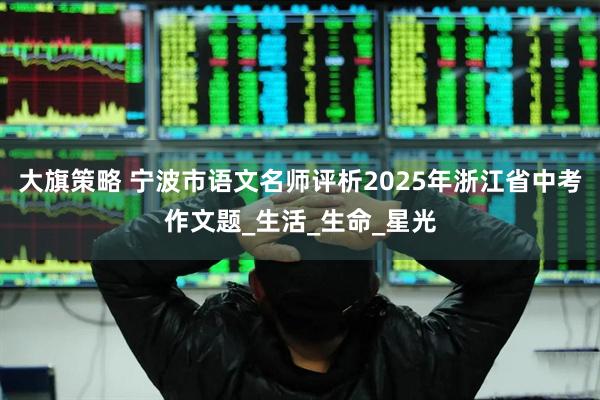 大旗策略 宁波市语文名师评析2025年浙江省中考作文题_生活_生命_星光