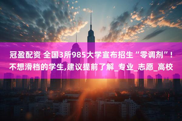 冠盈配资 全国3所985大学宣布招生“零调剂”!不想滑档的学生,建议提前了解_专业_志愿_高校