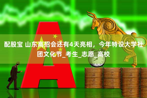 配股宝 山东高招会还有4天亮相，今年特设大学社团文化节_考生_志愿_高校