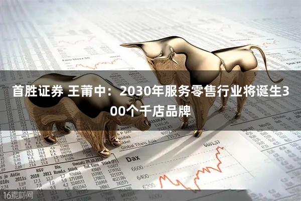 首胜证券 王莆中：2030年服务零售行业将诞生300个千店品牌