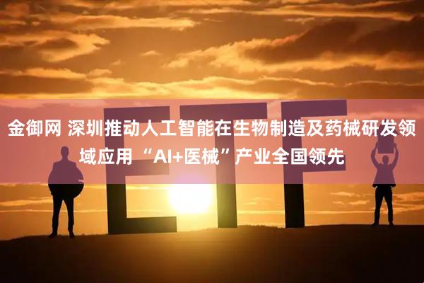 金御网 深圳推动人工智能在生物制造及药械研发领域应用 “AI+医械”产业全国领先