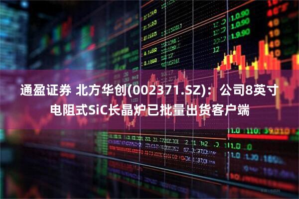 通盈证券 北方华创(002371.SZ)：公司8英寸电阻式SiC长晶炉已批量出货客户端