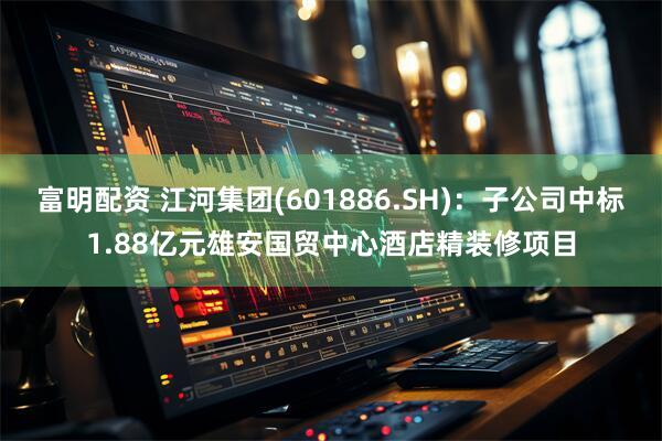 富明配资 江河集团(601886.SH)：子公司中标1.88亿元雄安国贸中心酒店精装修项目