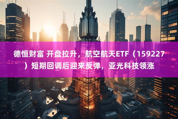 德恒财富 开盘拉升，航空航天ETF（159227）短期回调后迎来反弹，亚光科技领涨