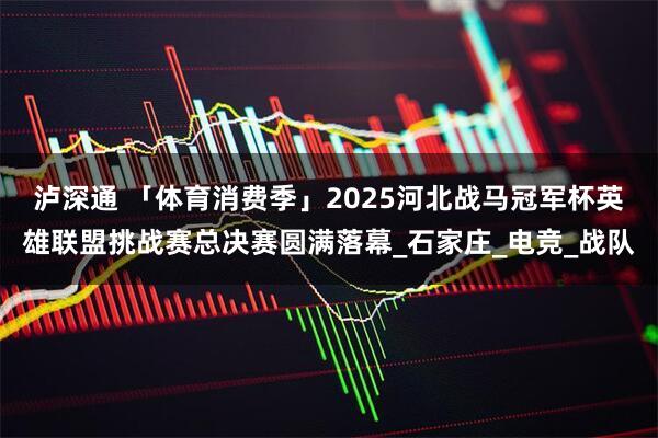 泸深通 「体育消费季」2025河北战马冠军杯英雄联盟挑战赛总决赛圆满落幕_石家庄_电竞_战队