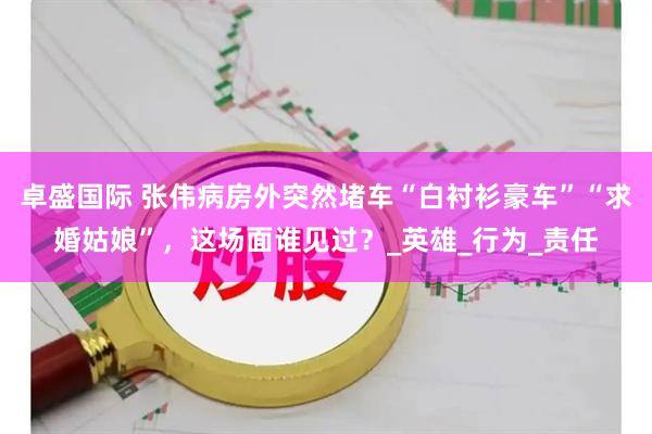 卓盛国际 张伟病房外突然堵车“白衬衫豪车”“求婚姑娘”，这场面谁见过？_英雄_行为_责任