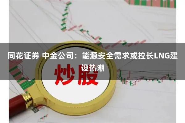 同花证券 中金公司：能源安全需求或拉长LNG建设热潮