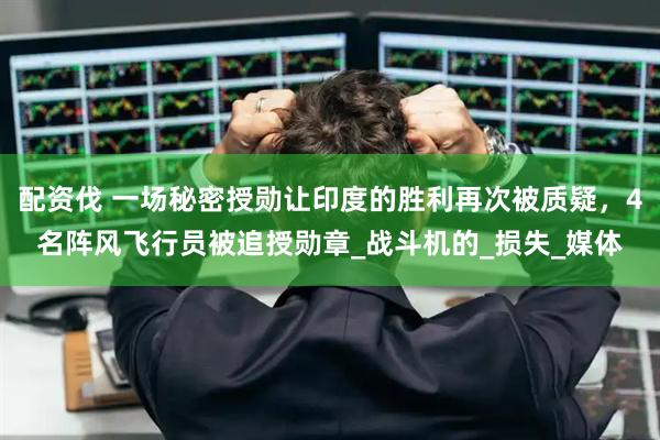 配资伐 一场秘密授勋让印度的胜利再次被质疑，4名阵风飞行员被追授勋章_战斗机的_损失_媒体