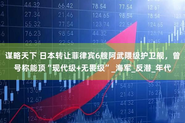 谋略天下 日本转让菲律宾6艘阿武隈级护卫舰，曾号称能顶“现代级+无畏级”_海军_反潜_年代
