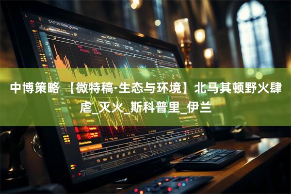 中博策略 【微特稿·生态与环境】北马其顿野火肆虐_灭火_斯科普里_伊兰