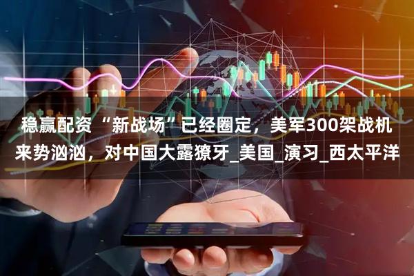 稳赢配资 “新战场”已经圈定，美军300架战机来势汹汹，对中国大露獠牙_美国_演习_西太平洋