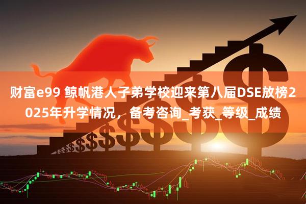 财富e99 鲸帆港人子弟学校迎来第八届DSE放榜2025年升学情况，备考咨询_考获_等级_成绩