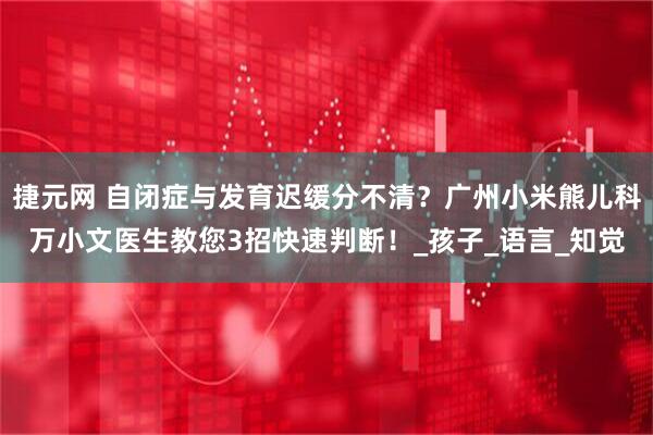 捷元网 自闭症与发育迟缓分不清？广州小米熊儿科万小文医生教您3招快速判断！_孩子_语言_知觉