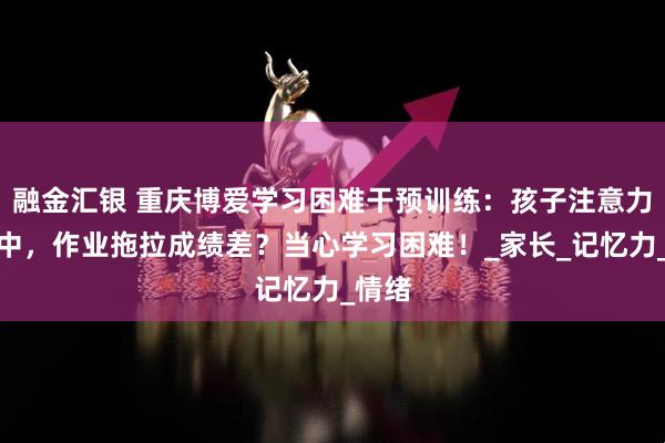 融金汇银 重庆博爱学习困难干预训练：孩子注意力不集中，作业拖拉成绩差？当心学习困难！_家长_记忆力_情绪