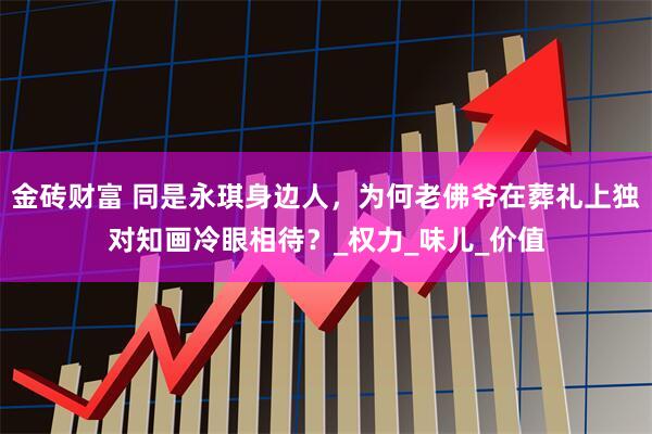 金砖财富 同是永琪身边人，为何老佛爷在葬礼上独对知画冷眼相待？_权力_味儿_价值