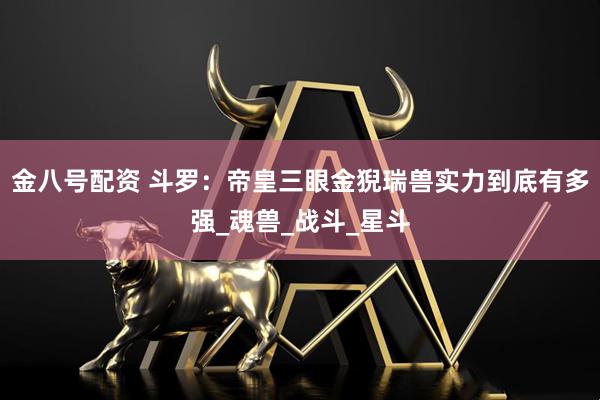 金八号配资 斗罗：帝皇三眼金猊瑞兽实力到底有多强_魂兽_战斗_星斗