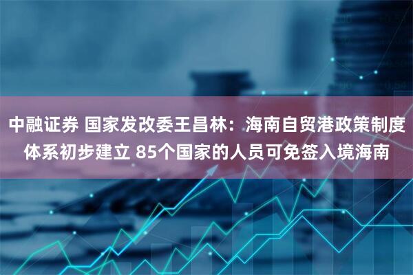 中融证券 国家发改委王昌林：海南自贸港政策制度体系初步建立 85个国家的人员可免签入境海南
