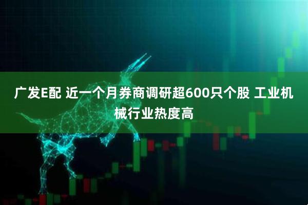 广发E配 近一个月券商调研超600只个股 工业机械行业热度高