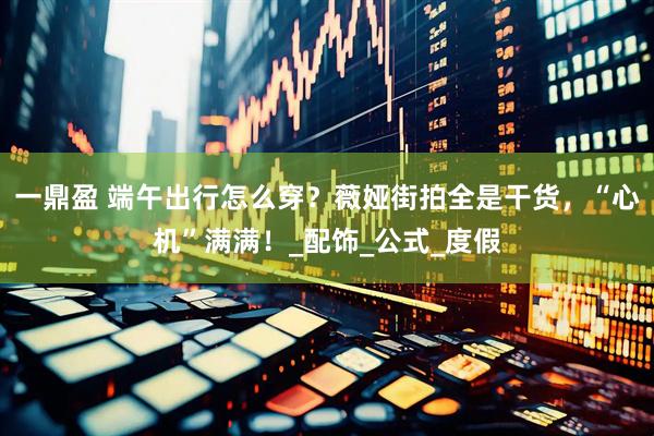 一鼎盈 端午出行怎么穿？薇娅街拍全是干货，“心机”满满！_配饰_公式_度假