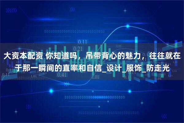 大资本配资 你知道吗，吊带背心的魅力，往往就在于那一瞬间的直率和自信_设计_服饰_防走光
