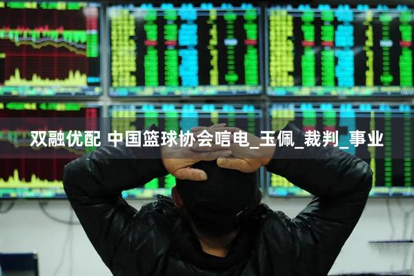 双融优配 中国篮球协会唁电_玉佩_裁判_事业