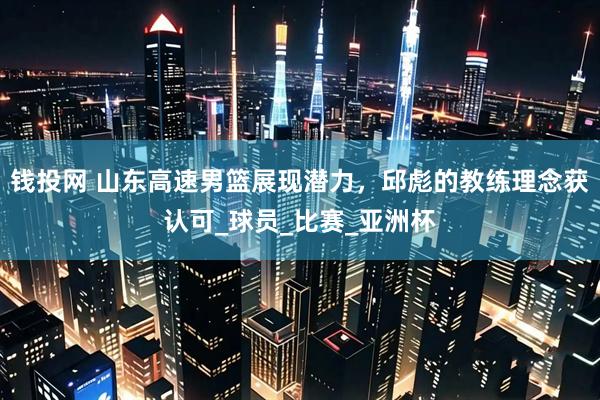 钱投网 山东高速男篮展现潜力，邱彪的教练理念获认可_球员_比赛_亚洲杯