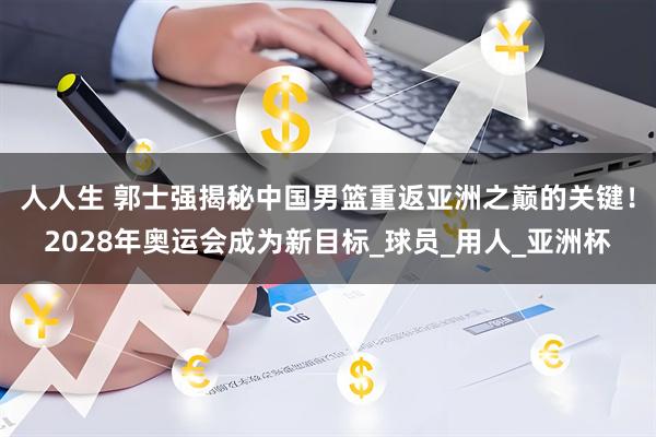 人人生 郭士强揭秘中国男篮重返亚洲之巅的关键！2028年奥运会成为新目标_球员_用人_亚洲杯
