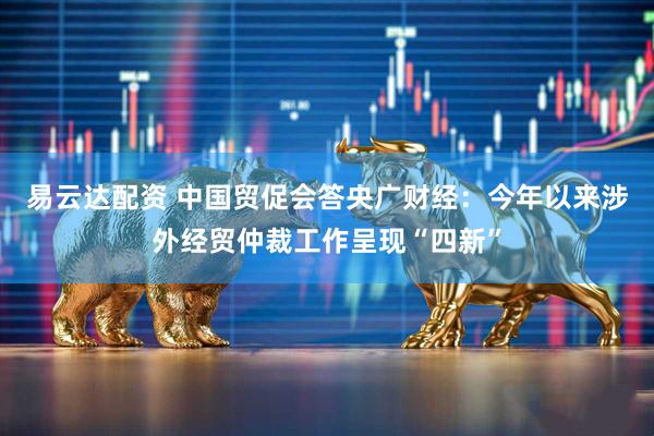 易云达配资 中国贸促会答央广财经：今年以来涉外经贸仲裁工作呈现“四新”