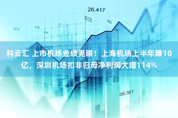 科云汇 上市机场业绩亮眼！上海机场上半年赚10亿，深圳机场扣非归母净利润大增114%