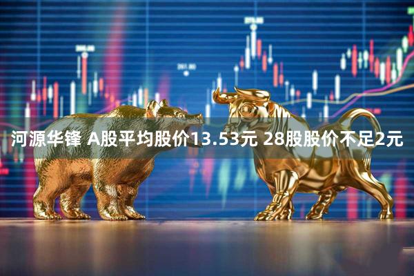 河源华锋 A股平均股价13.53元 28股股价不足2元