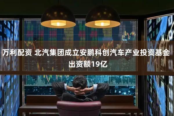万利配资 北汽集团成立安鹏科创汽车产业投资基金  出资额19亿