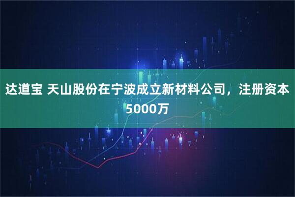 达道宝 天山股份在宁波成立新材料公司，注册资本5000万