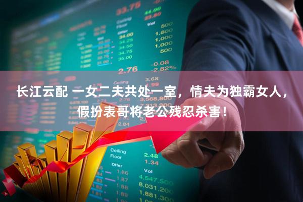 长江云配 一女二夫共处一室,情夫为独霸女人,假扮表哥将老公残忍杀害!