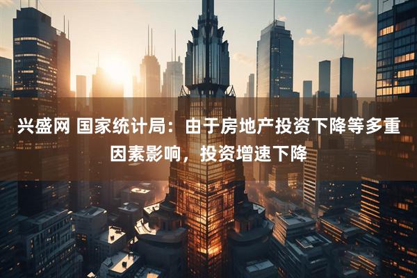 兴盛网 国家统计局：由于房地产投资下降等多重因素影响，投资增速下降