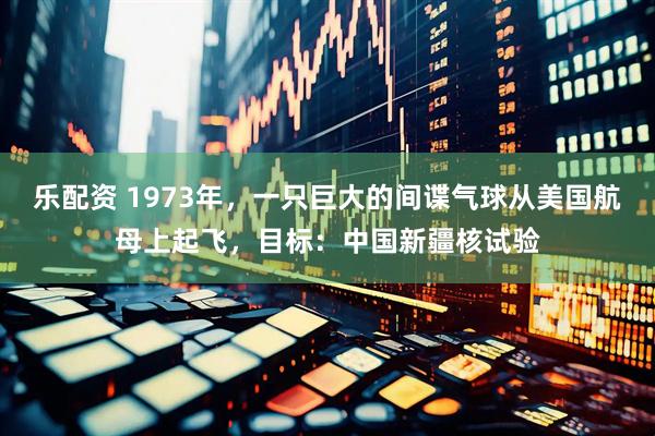 乐配资 1973年，一只巨大的间谍气球从美国航母上起飞，目标：中国新疆核试验