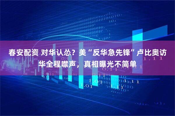 春安配资 对华认怂？美“反华急先锋”卢比奥访华全程噤声，真相曝光不简单