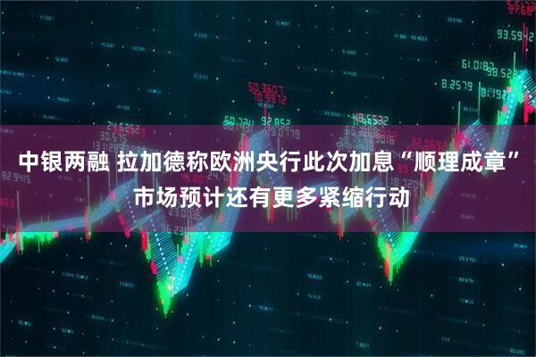 中银两融 拉加德称欧洲央行此次加息“顺理成章” 市场预计还有更多紧缩行动